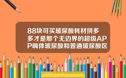 88块可买玻尿酸耗材拼多多才是那个无边界的超级APP嗨体玻尿酸和普通玻尿酸区别