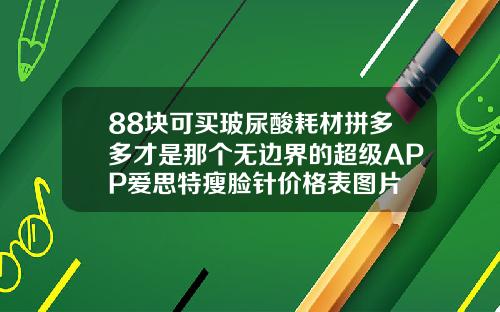 88块可买玻尿酸耗材拼多多才是那个无边界的超级APP爱思特瘦脸针价格表图片