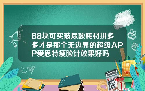88块可买玻尿酸耗材拼多多才是那个无边界的超级APP爱思特瘦脸针效果好吗