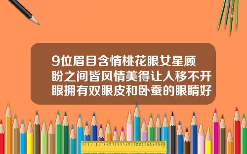 9位眉目含情桃花眼女星顾盼之间皆风情美得让人移不开眼拥有双眼皮和卧蚕的眼睛好看吗