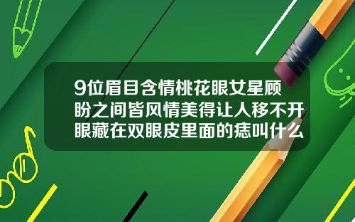 9位眉目含情桃花眼女星顾盼之间皆风情美得让人移不开眼藏在双眼皮里面的痣叫什么