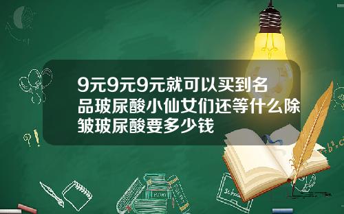 9元9元9元就可以买到名品玻尿酸小仙女们还等什么除皱玻尿酸要多少钱