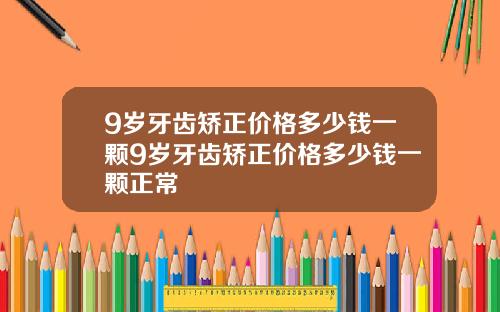 9岁牙齿矫正价格多少钱一颗9岁牙齿矫正价格多少钱一颗正常