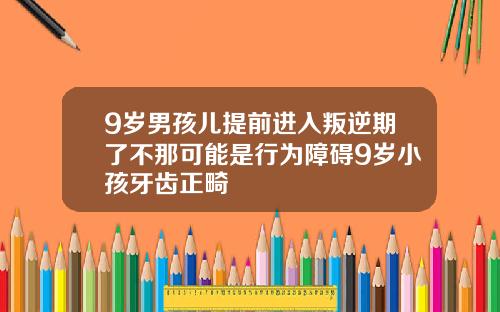9岁男孩儿提前进入叛逆期了不那可能是行为障碍9岁小孩牙齿正畸