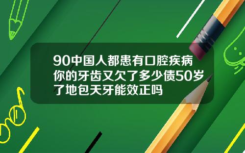 90中国人都患有口腔疾病你的牙齿又欠了多少债50岁了地包天牙能效正吗