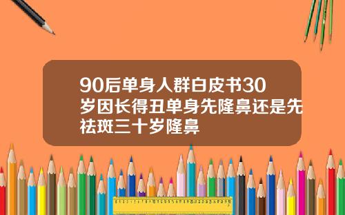 90后单身人群白皮书30岁因长得丑单身先隆鼻还是先祛斑三十岁隆鼻