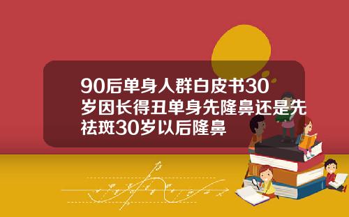90后单身人群白皮书30岁因长得丑单身先隆鼻还是先祛斑30岁以后隆鼻