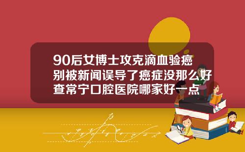90后女博士攻克滴血验癌别被新闻误导了癌症没那么好查常宁口腔医院哪家好一点