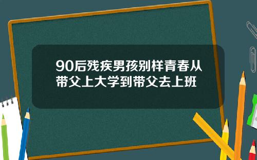 90后残疾男孩别样青春从带父上大学到带父去上班