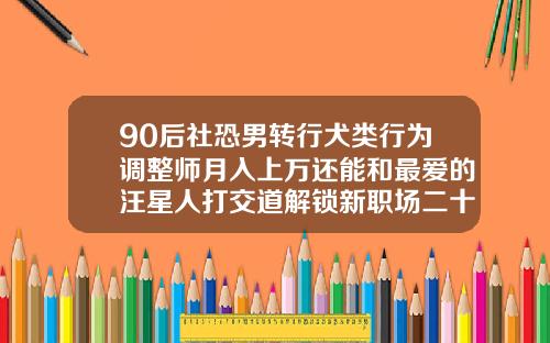 90后社恐男转行犬类行为调整师月入上万还能和最爱的汪星人打交道解锁新职场二十多岁的人还能矫正牙齿吗