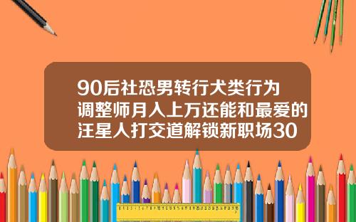 90后社恐男转行犬类行为调整师月入上万还能和最爱的汪星人打交道解锁新职场30岁做牙齿矫正有用吗