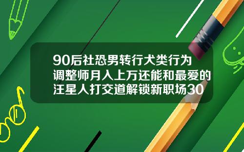 90后社恐男转行犬类行为调整师月入上万还能和最爱的汪星人打交道解锁新职场30岁后可以牙齿矫正吗
