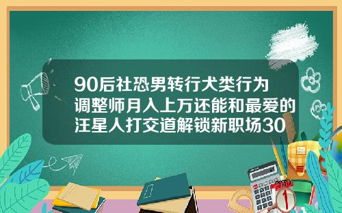 90后社恐男转行犬类行为调整师月入上万还能和最爱的汪星人打交道解锁新职场30岁牙齿矫正的利与弊
