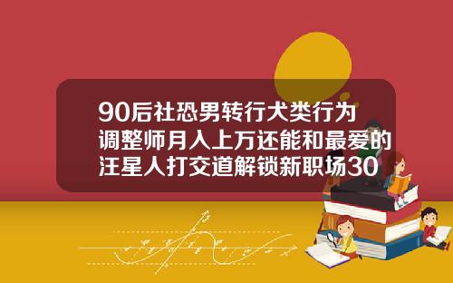 90后社恐男转行犬类行为调整师月入上万还能和最爱的汪星人打交道解锁新职场30岁还能纠正牙齿矫正吗
