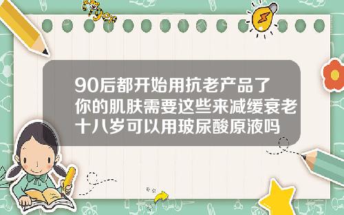 90后都开始用抗老产品了你的肌肤需要这些来减缓衰老十八岁可以用玻尿酸原液吗