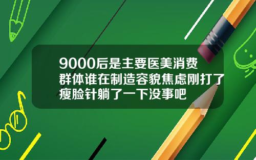 9000后是主要医美消费群体谁在制造容貌焦虑刚打了瘦脸针躺了一下没事吧