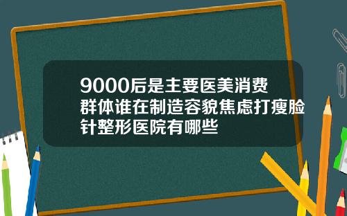 9000后是主要医美消费群体谁在制造容貌焦虑打瘦脸针整形医院有哪些