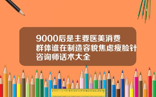 9000后是主要医美消费群体谁在制造容貌焦虑瘦脸针咨询师话术大全