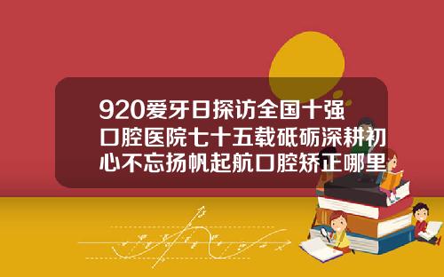 920爱牙日探访全国十强口腔医院七十五载砥砺深耕初心不忘扬帆起航口腔矫正哪里好