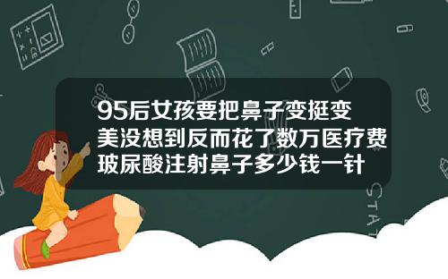 95后女孩要把鼻子变挺变美没想到反而花了数万医疗费玻尿酸注射鼻子多少钱一针