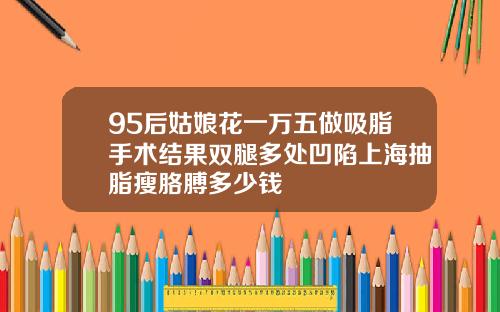 95后姑娘花一万五做吸脂手术结果双腿多处凹陷上海抽脂瘦胳膊多少钱