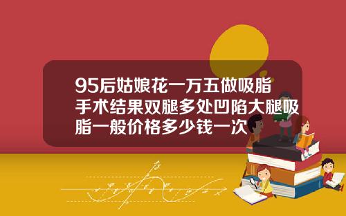 95后姑娘花一万五做吸脂手术结果双腿多处凹陷大腿吸脂一般价格多少钱一次