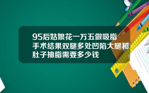95后姑娘花一万五做吸脂手术结果双腿多处凹陷大腿和肚子抽脂需要多少钱