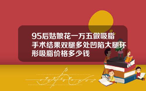 95后姑娘花一万五做吸脂手术结果双腿多处凹陷大腿环形吸脂价格多少钱
