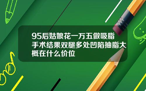 95后姑娘花一万五做吸脂手术结果双腿多处凹陷抽脂大概在什么价位
