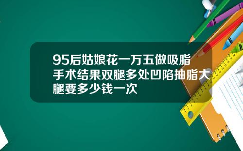 95后姑娘花一万五做吸脂手术结果双腿多处凹陷抽脂大腿要多少钱一次