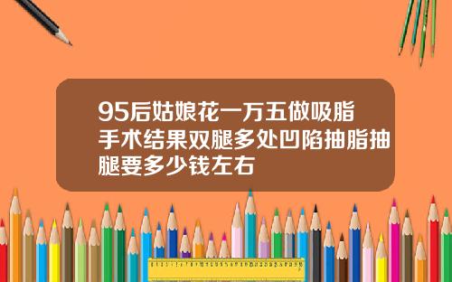 95后姑娘花一万五做吸脂手术结果双腿多处凹陷抽脂抽腿要多少钱左右