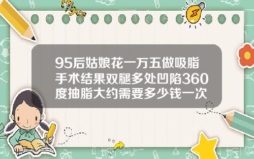 95后姑娘花一万五做吸脂手术结果双腿多处凹陷360度抽脂大约需要多少钱一次