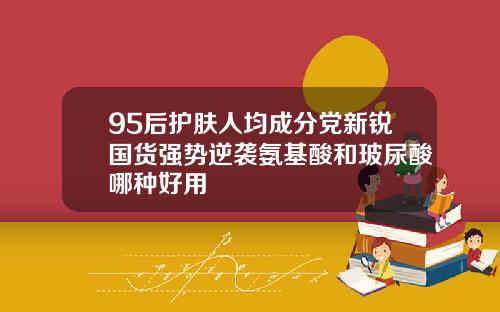 95后护肤人均成分党新锐国货强势逆袭氨基酸和玻尿酸哪种好用