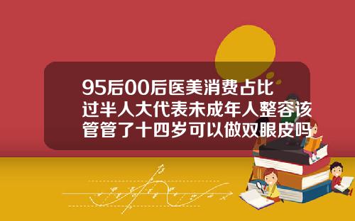 95后00后医美消费占比过半人大代表未成年人整容该管管了十四岁可以做双眼皮吗