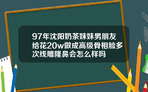 97年沈阳奶茶妹妹男朋友给花20w做成高级骨相脸多次线雕隆鼻会怎么样吗