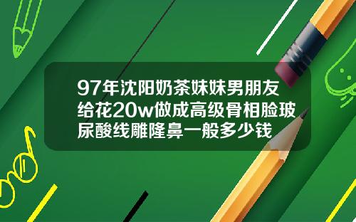 97年沈阳奶茶妹妹男朋友给花20w做成高级骨相脸玻尿酸线雕隆鼻一般多少钱