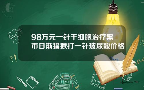 98万元一针干细胞治疗黑市日渐猖獗打一针玻尿酸价格