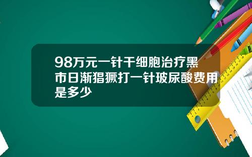 98万元一针干细胞治疗黑市日渐猖獗打一针玻尿酸费用是多少