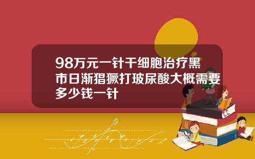 98万元一针干细胞治疗黑市日渐猖獗打玻尿酸大概需要多少钱一针