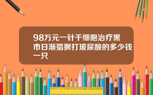 98万元一针干细胞治疗黑市日渐猖獗打玻尿酸的多少钱一只