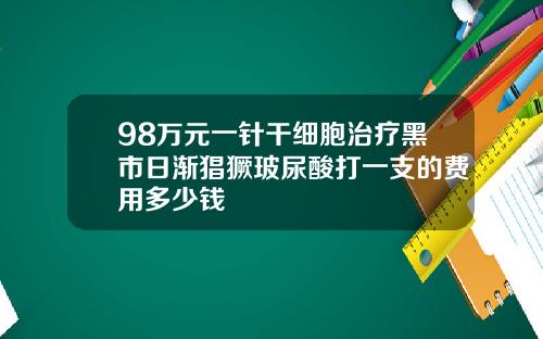 98万元一针干细胞治疗黑市日渐猖獗玻尿酸打一支的费用多少钱