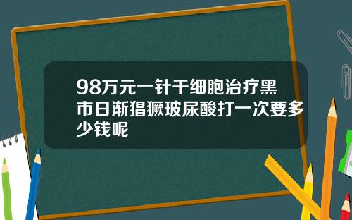 98万元一针干细胞治疗黑市日渐猖獗玻尿酸打一次要多少钱呢