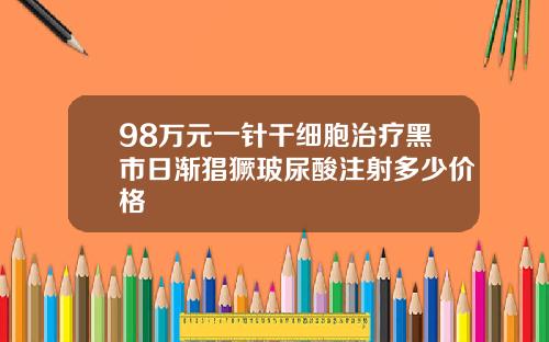 98万元一针干细胞治疗黑市日渐猖獗玻尿酸注射多少价格