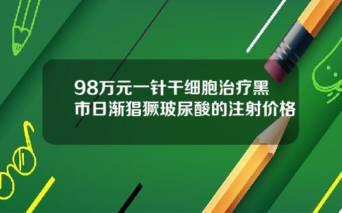 98万元一针干细胞治疗黑市日渐猖獗玻尿酸的注射价格