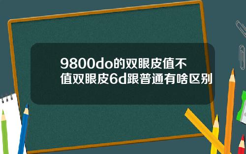 9800do的双眼皮值不值双眼皮6d跟普通有啥区别
