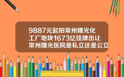 9887元起拍常州曙光化工厂地块1673亿挂牌出让常州曙光医院是私立还是公立