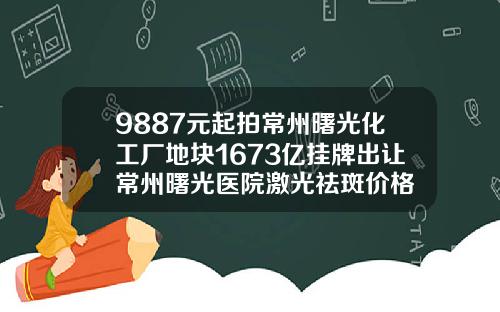 9887元起拍常州曙光化工厂地块1673亿挂牌出让常州曙光医院激光祛斑价格