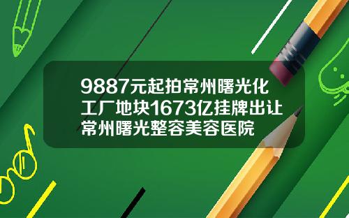 9887元起拍常州曙光化工厂地块1673亿挂牌出让常州曙光整容美容医院