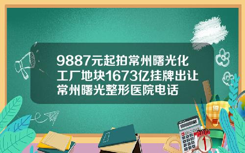 9887元起拍常州曙光化工厂地块1673亿挂牌出让常州曙光整形医院电话