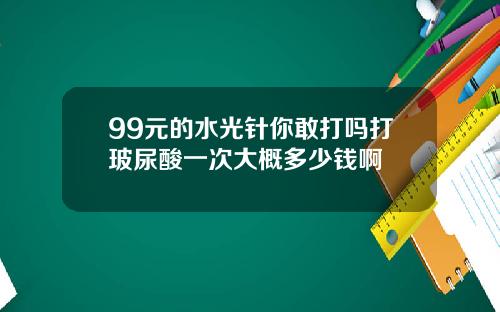 99元的水光针你敢打吗打玻尿酸一次大概多少钱啊